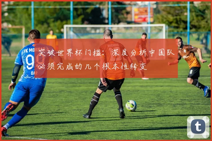 突破世界杯门槛：深度分析中国队必须完成的几个根本性转变