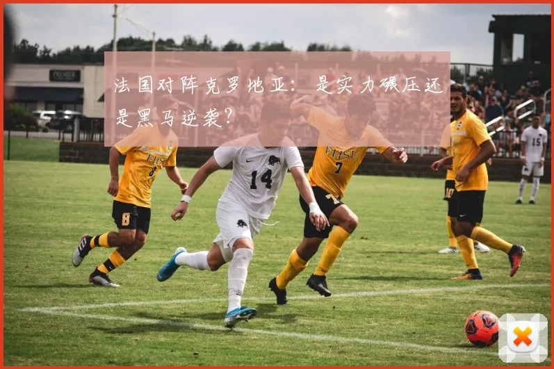 法国对阵克罗地亚：是实力碾压还是黑马逆袭？