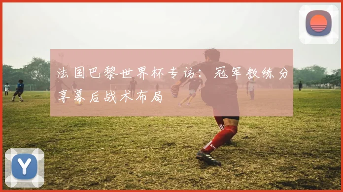 法国巴黎世界杯专访：冠军教练分享幕后战术布局