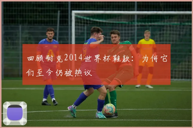 回顾耐克2014世界杯鞋款：为何它们至今仍被热议