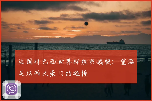 法国对巴西世界杯经典战役：重温足坛两大豪门的碰撞