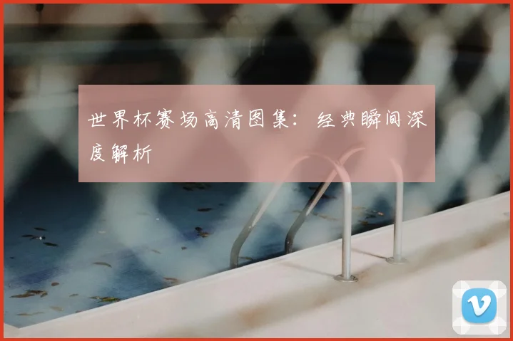 世界杯赛场高清图集:经典瞬间深度解析
