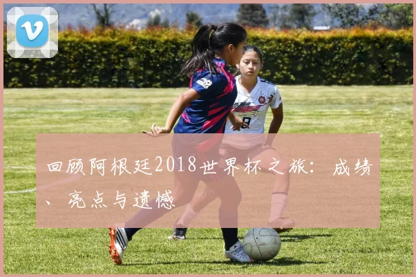 回顾阿根廷2018世界杯之旅：成绩、亮点与遗憾