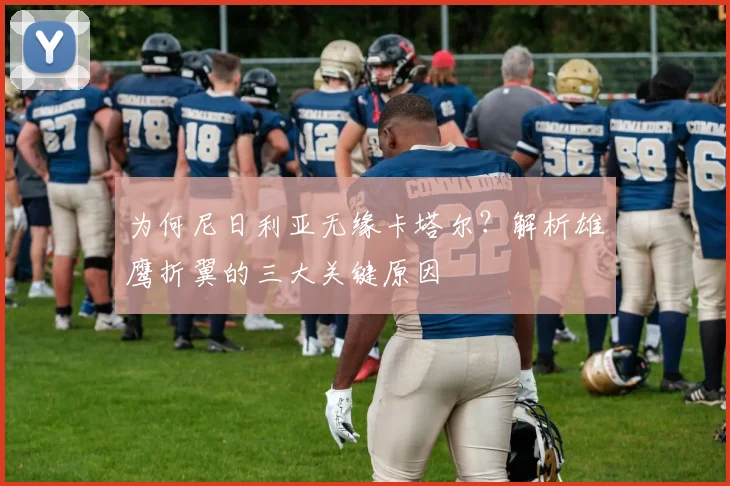 为何尼日利亚无缘卡塔尔？解析雄鹰折翼的三大关键原因