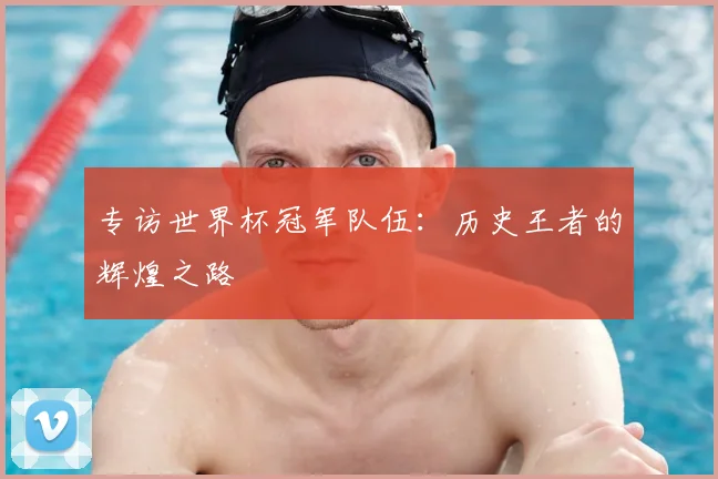 专访世界杯冠军队伍:历史王者的辉煌之路