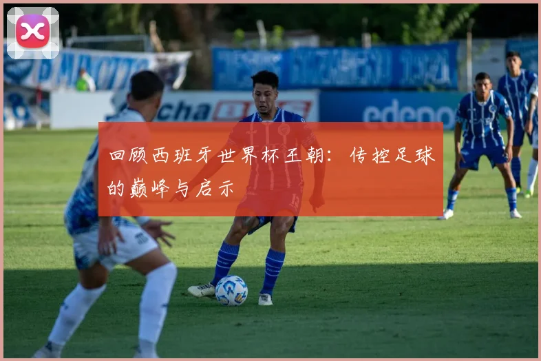 回顾西班牙世界杯王朝：传控足球的巅峰与启示