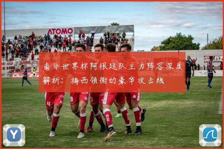 南非世界杯阿根廷队主力阵容深度解析:梅西领衔的豪华攻击线