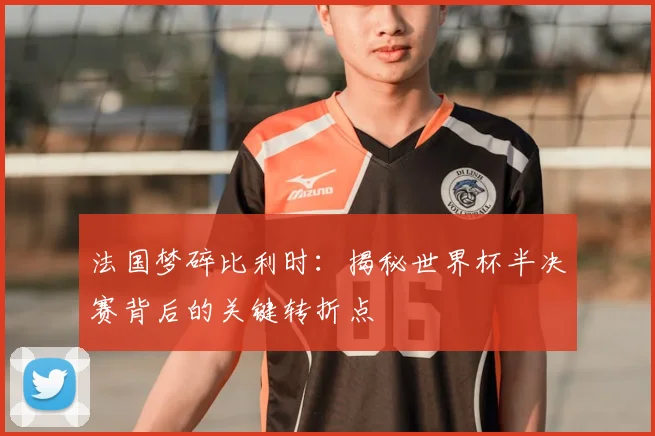 法国梦碎比利时：揭秘世界杯半决赛背后的关键转折点