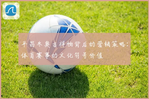 平昌冬奥吉祥物背后的营销策略：体育赛事的文化符号价值