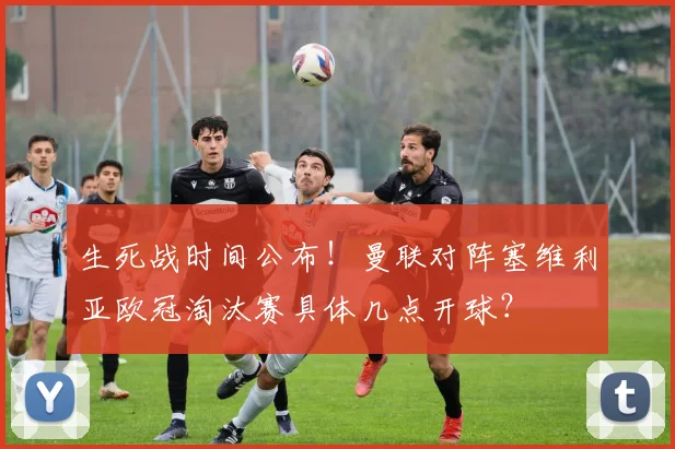 生死战时间公布！曼联对阵塞维利亚欧冠淘汰赛具体几点开球？